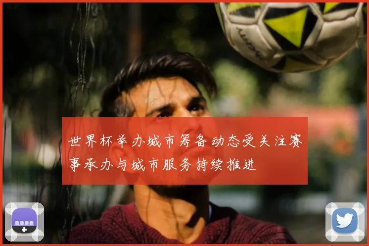 世界杯举办城市筹备动态受关注赛事承办与城市服务持续推进