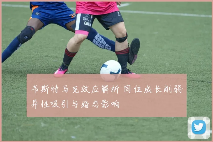 韦斯特马克效应解析 同住成长削弱异性吸引与婚恋影响