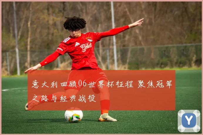 意大利回顾06世界杯征程 聚焦冠军之路与经典战役