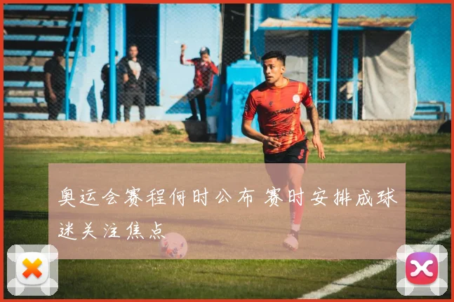 奥运会赛程何时公布 赛时安排成球迷关注焦点