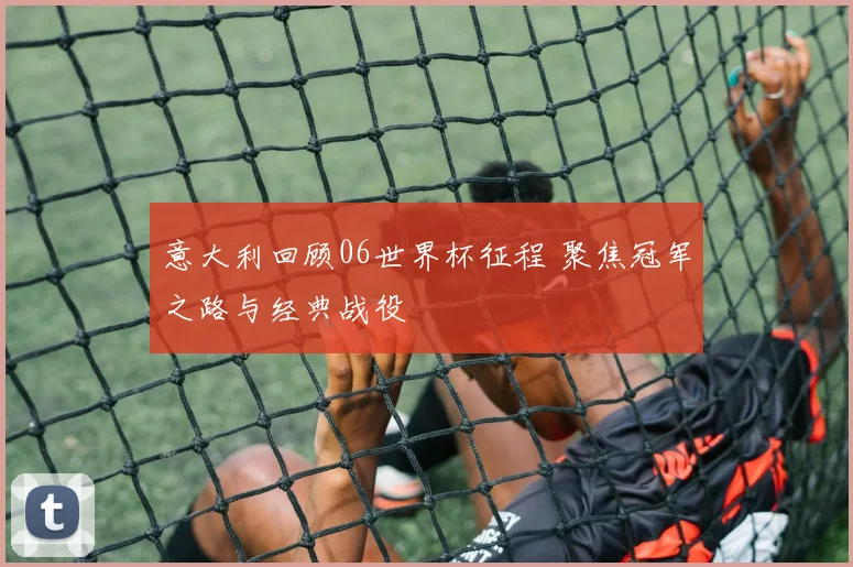 意大利回顾06世界杯征程 聚焦冠军之路与经典战役