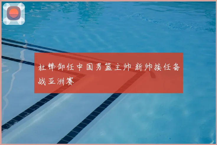 杜锋卸任中国男篮主帅 新帅接任备战亚洲赛