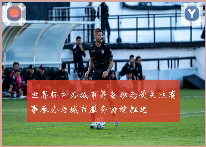 世界杯举办城市筹备动态受关注赛事承办与城市服务持续推进