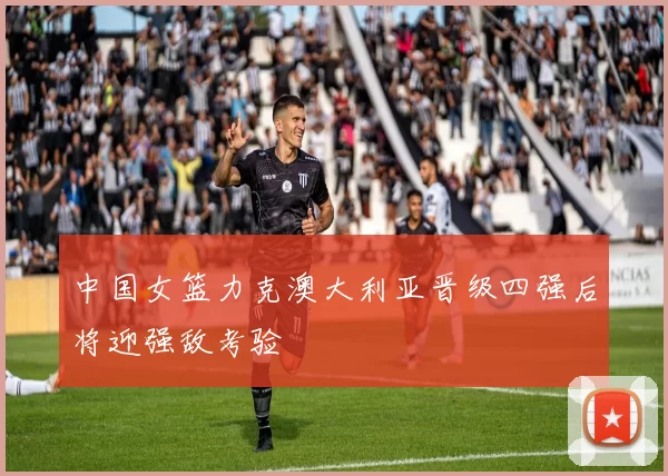 中国女篮力克澳大利亚晋级四强后将迎强敌考验