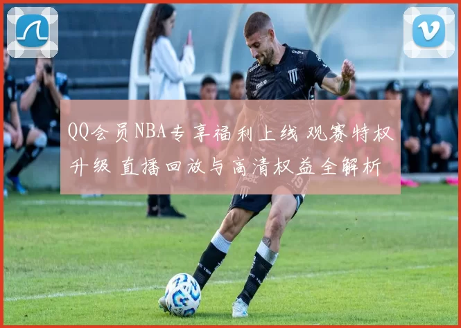 QQ会员NBA专享福利上线 观赛特权升级 直播回放与高清权益全解析