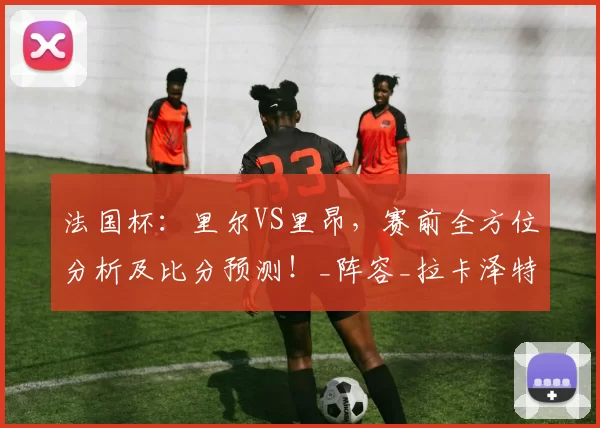 法国杯：里尔VS里昂，赛前全方位分析及比分预测！_阵容_拉卡泽特_贝莱