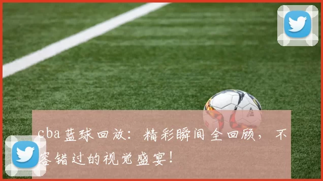 cba蓝球回放：精彩瞬间全回顾，不容错过的视觉盛宴！