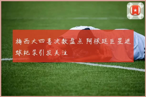 梅西大四喜次数盘点 阿根廷巨星进球纪录引发关注