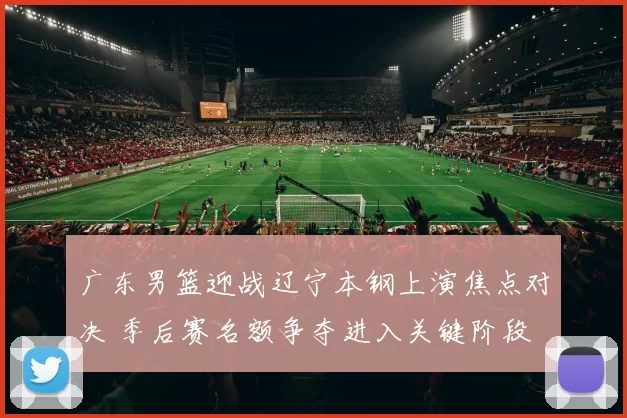 广东男篮迎战辽宁本钢上演焦点对决 季后赛名额争夺进入关键阶段