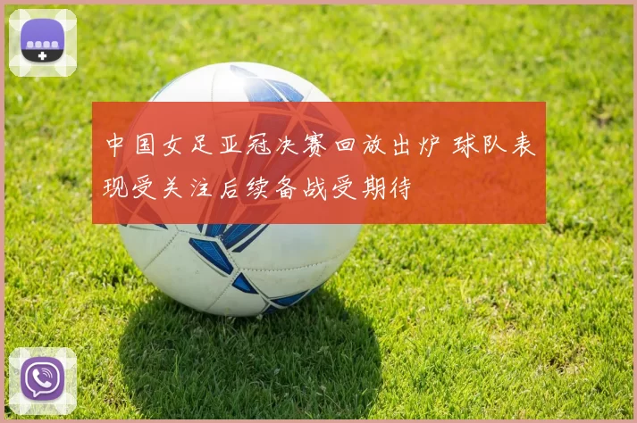 中国女足亚冠决赛回放出炉 球队表现受关注后续备战受期待