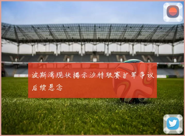 波斯湾现状揭示沙特联赛扩军争议后续悬念