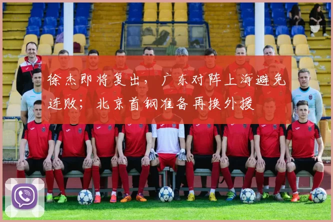 徐杰即将复出，广东对阵上海避免连败；北京首钢准备再换外援