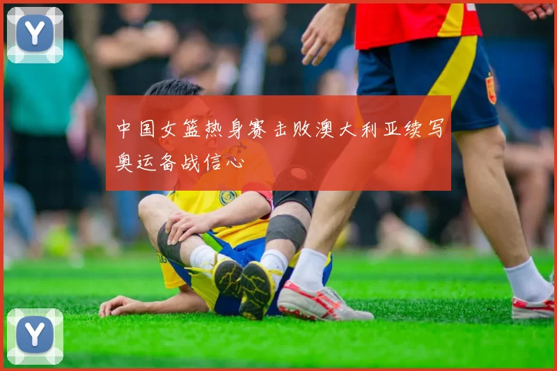 中国女篮热身赛击败澳大利亚续写奥运备战信心