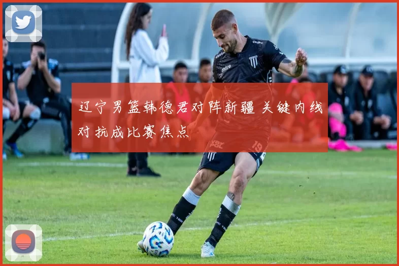 辽宁男篮韩德君对阵新疆 关键内线对抗成比赛焦点
