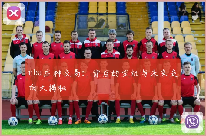 nba庄神交易:背后的玄机与未来走向大揭秘