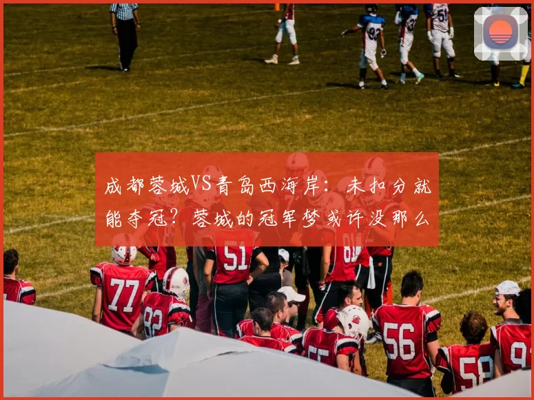 成都蓉城VS青岛西海岸：未扣分就能夺冠？蓉城的冠军梦或许没那么简单_郑智_赛季_鹏城