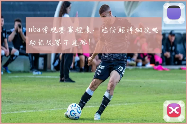 nba常规赛赛程表，这份超详细攻略助你观赛不迷路！