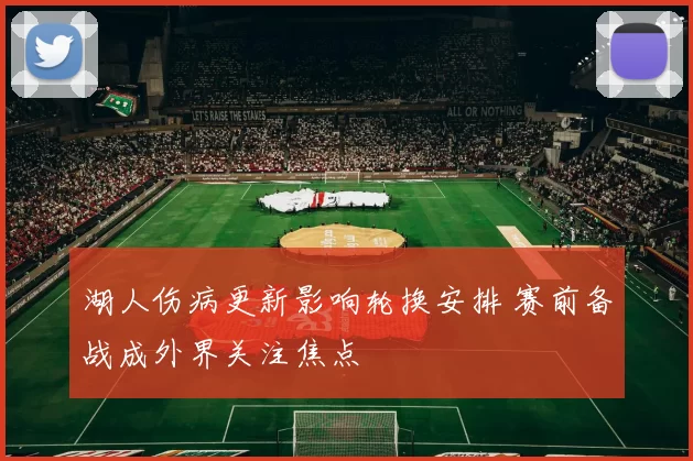 湖人伤病更新影响轮换安排 赛前备战成外界关注焦点