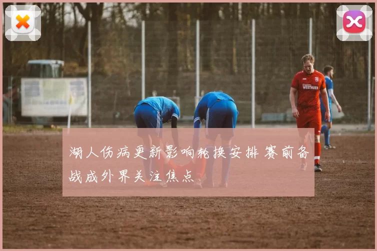 湖人伤病更新影响轮换安排 赛前备战成外界关注焦点