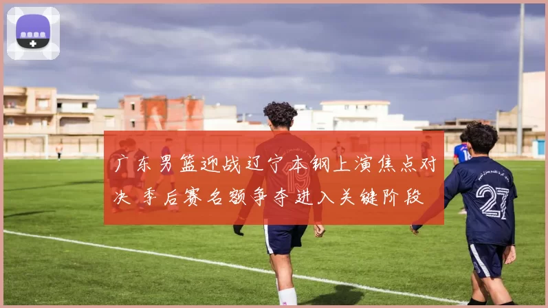 广东男篮迎战辽宁本钢上演焦点对决 季后赛名额争夺进入关键阶段