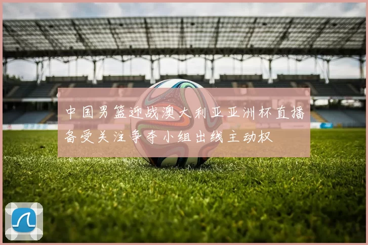 中国男篮迎战澳大利亚亚洲杯直播备受关注争夺小组出线主动权