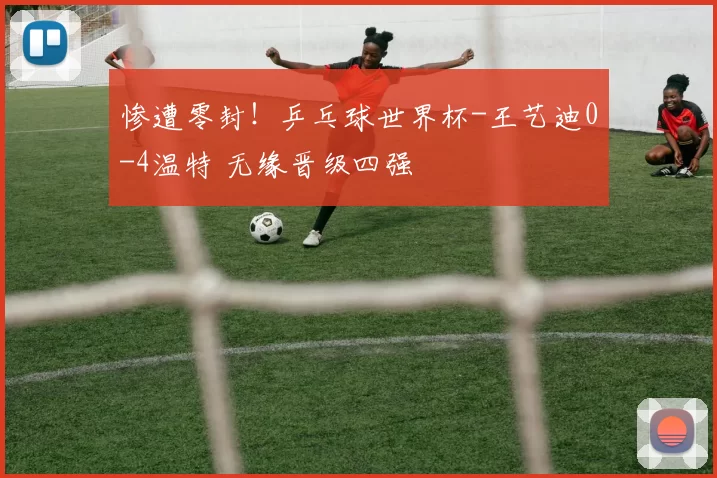 惨遭零封！乒乓球世界杯-王艺迪0-4温特 无缘晋级四强