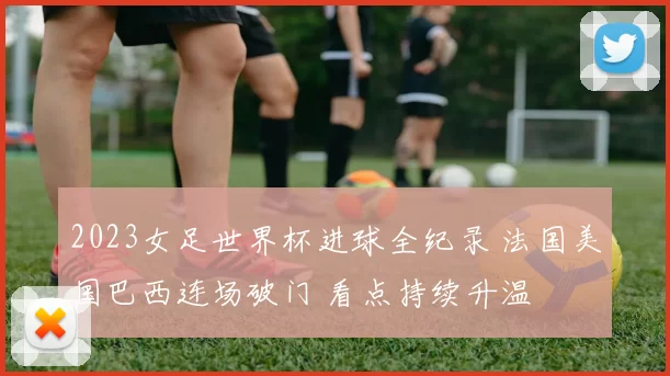 2023女足世界杯进球全纪录 法国美国巴西连场破门 看点持续升温