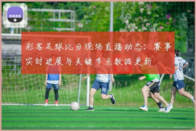 彩客足球比分现场直播动态：赛事实时进展与关键节点数据更新