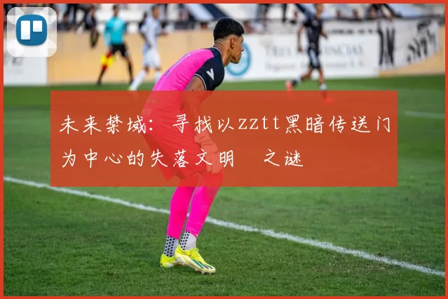 未来禁域：寻找以zztt黑暗传送门为中心的失落文明之谜