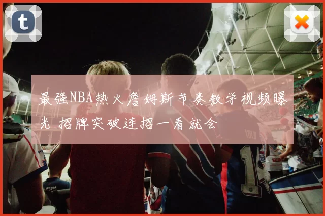 最强NBA热火詹姆斯节奏教学视频曝光 招牌突破连招一看就会