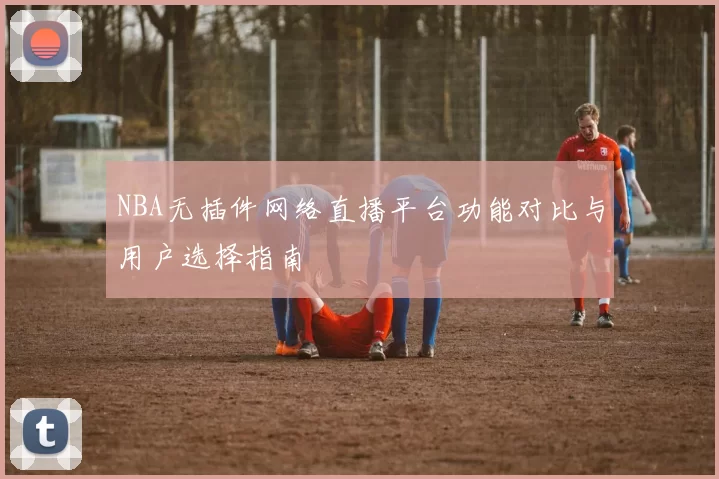 NBA无插件网络直播平台功能对比与用户选择指南