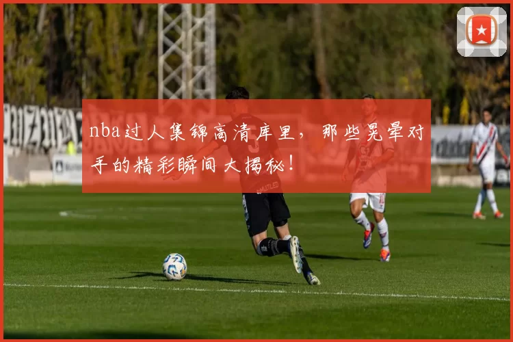 nba过人集锦高清库里，那些晃晕对手的精彩瞬间大揭秘！