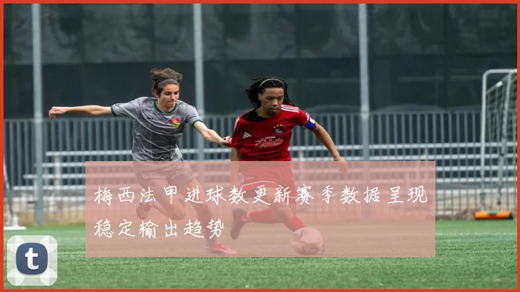 梅西法甲进球数更新赛季数据呈现稳定输出趋势