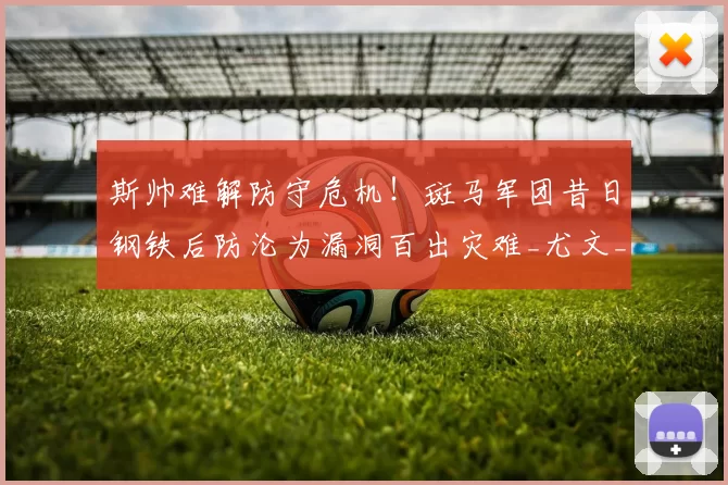 斯帅难解防守危机！斑马军团昔日钢铁后防沦为漏洞百出灾难_尤文_欧冠_国米