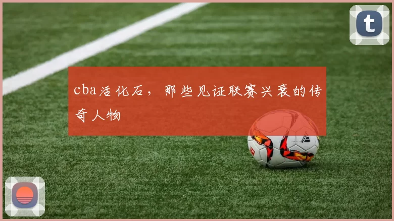 cba活化石，那些见证联赛兴衰的传奇人物