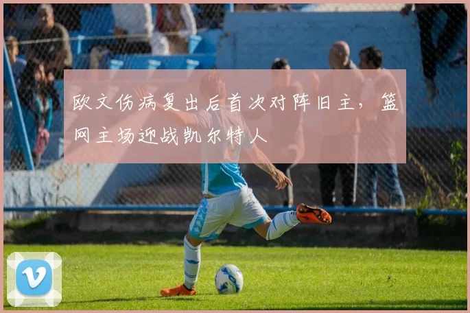 欧文伤病复出后首次对阵旧主，篮网主场迎战凯尔特人