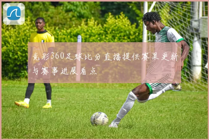 竟彩360足球比分直播提供赛果更新与赛事进展看点