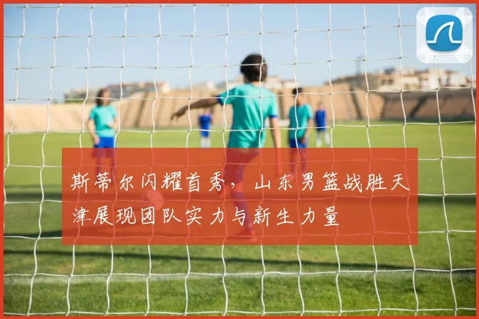 斯蒂尔闪耀首秀，山东男篮战胜天津展现团队实力与新生力量