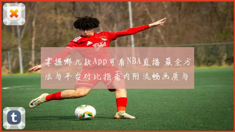 掌握哪几款App可看NBA直播 最全方法与平台对比指南内附流畅画质与授权情况解析