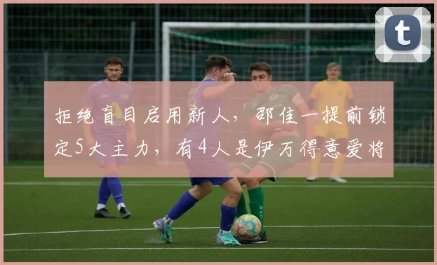 拒绝盲目启用新人，邵佳一提前锁定5大主力，有4人是伊万得意爱将