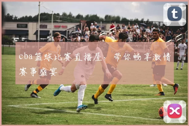 cba篮球比赛直播屋，带你畅享激情赛事盛宴