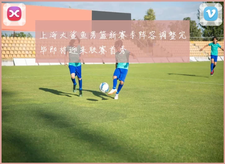 上海大鲨鱼男篮新赛季阵容调整完毕即将迎来联赛首秀