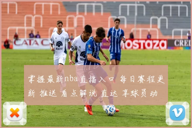 掌握最新nba直播入口 每日赛程更新 推送 看点解说 直达 享球员动态 专家点评