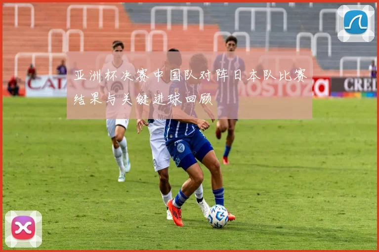 亚洲杯决赛中国队对阵日本队比赛结果与关键进球回顾