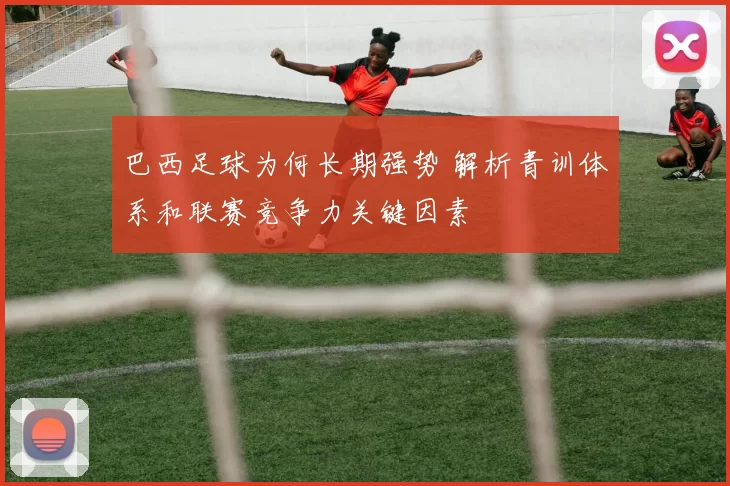 巴西足球为何长期强势 解析青训体系和联赛竞争力关键因素