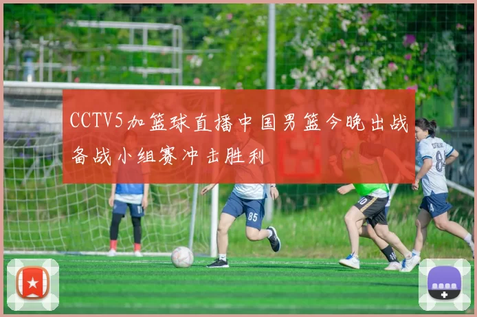 CCTV5加篮球直播中国男篮今晚出战备战小组赛冲击胜利