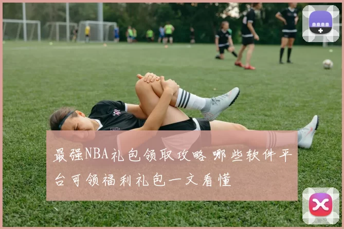 最强NBA礼包领取攻略 哪些软件平台可领福利礼包一文看懂