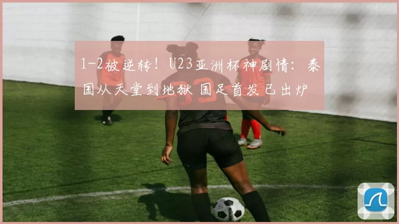 1-2被逆转！U23亚洲杯神剧情：泰国从天堂到地狱 国足首发已出炉