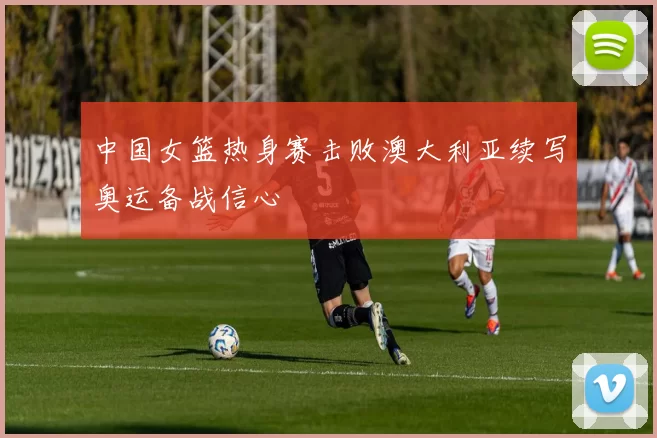 中国女篮热身赛击败澳大利亚续写奥运备战信心