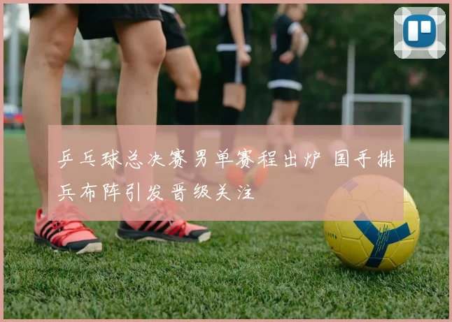 乒乓球总决赛男单赛程出炉 国手排兵布阵引发晋级关注